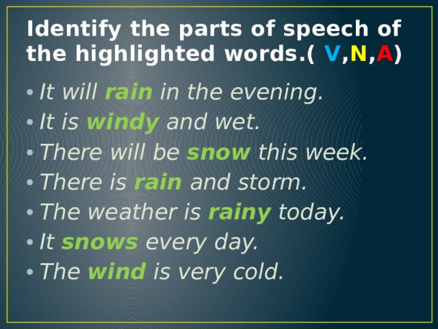 Identify the parts of speech of the highlighted words.( V , N , A ) It will rain in the evening. It is windy and wet. There will be snow this week. There is rain and storm. The weather is rainy today. It snows  every day. The wind is very cold. 