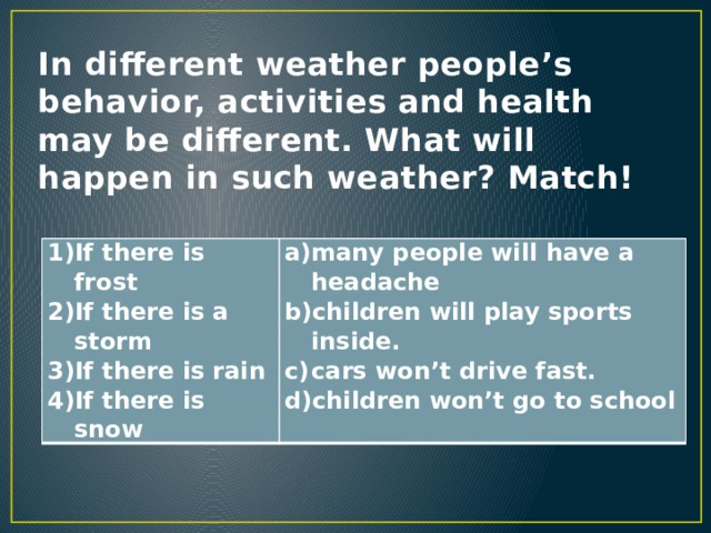 In different weather people’s behavior, activities and health may be different. What will happen in such weather? Match! If there is frost If there is a storm If there is rain If there is snow many people will have a headache children will play sports inside. cars won’t drive fast. children won’t go to school 