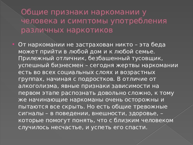 Общие признаки наркомании у человека и симптомы употребления различных наркотиков От наркомании не застрахован никто – эта беда может прийти в любой дом и к любой семье. Прилежный отличник, безбашенный тусовщик, успешный бизнесмен – сегодня жертвы наркомании есть во всех социальных слоях и возрастных группах, начиная с подростков. В отличие от алкоголизма, явные признаки зависимости на первом этапе распознать довольно сложно, к тому же начинающие наркоманы очень осторожны и пытаются все скрыть. Но есть общие тревожные сигналы – в поведении, внешности, здоровье, – которые помогут понять, что с близким человеком случилось несчастье, и успеть его спасти. 