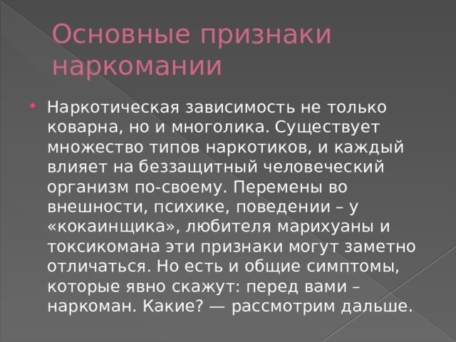 Основные признаки наркомании Наркотическая зависимость не только коварна, но и многолика. Существует множество типов наркотиков, и каждый влияет на беззащитный человеческий организм по-своему. Перемены во внешности, психике, поведении – у «кокаинщика», любителя марихуаны и токсикомана эти признаки могут заметно отличаться. Но есть и общие симптомы, которые явно скажут: перед вами – наркоман. Какие? — рассмотрим дальше. 