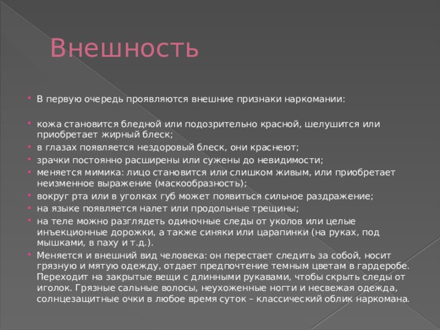 Внешность В первую очередь проявляются внешние признаки наркомании: кожа становится бледной или подозрительно красной, шелушится или приобретает жирный блеск; в глазах появляется нездоровый блеск, они краснеют; зрачки постоянно расширены или сужены до невидимости; меняется мимика: лицо становится или слишком живым, или приобретает неизменное выражение (маскообразность); вокруг рта или в уголках губ может появиться сильное раздражение; на языке появляется налет или продольные трещины; на теле можно разглядеть одиночные следы от уколов или целые инъекционные дорожки, а также синяки или царапинки (на руках, под мышками, в паху и т.д.). Меняется и внешний вид человека: он перестает следить за собой, носит грязную и мятую одежду, отдает предпочтение темным цветам в гардеробе. Переходит на закрытые вещи с длинными рукавами, чтобы скрыть следы от иголок. Грязные сальные волосы, неухоженные ногти и несвежая одежда, солнцезащитные очки в любое время суток – классический облик наркомана. 