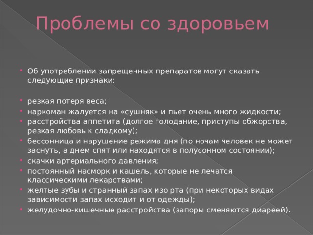 Проблемы со здоровьем   Об употреблении запрещенных препаратов могут сказать следующие признаки: резкая потеря веса; наркоман жалуется на «сушняк» и пьет очень много жидкости; расстройства аппетита (долгое голодание, приступы обжорства, резкая любовь к сладкому); бессонница и нарушение режима дня (по ночам человек не может заснуть, а днем спят или находятся в полусонном состоянии); скачки артериального давления; постоянный насморк и кашель, которые не лечатся классическими лекарствами; желтые зубы и странный запах изо рта (при некоторых видах зависимости запах исходит и от одежды); желудочно-кишечные расстройства (запоры сменяются диареей). 