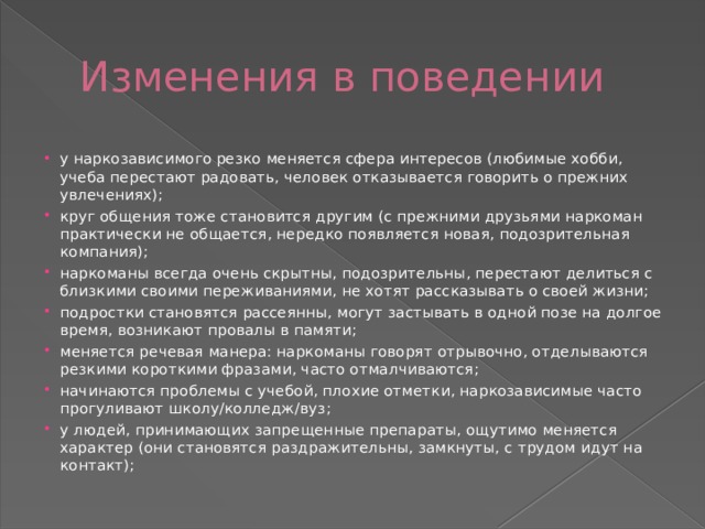 Изменения в поведении у наркозависимого резко меняется сфера интересов (любимые хобби, учеба перестают радовать, человек отказывается говорить о прежних увлечениях); круг общения тоже становится другим (с прежними друзьями наркоман практически не общается, нередко появляется новая, подозрительная компания); наркоманы всегда очень скрытны, подозрительны, перестают делиться с близкими своими переживаниями, не хотят рассказывать о своей жизни; подростки становятся рассеянны, могут застывать в одной позе на долгое время, возникают провалы в памяти; меняется речевая манера: наркоманы говорят отрывочно, отделываются резкими короткими фразами, часто отмалчиваются; начинаются проблемы с учебой, плохие отметки, наркозависимые часто прогуливают школу/колледж/вуз; у людей, принимающих запрещенные препараты, ощутимо меняется характер (они становятся раздражительны, замкнуты, с трудом идут на контакт); 