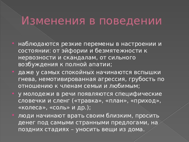 Изменения в поведении наблюдаются резкие перемены в настроении и состоянии: от эйфории и безмятежности к нервозности и скандалам, от сильного возбуждения к полной апатии; даже у самых спокойных начинаются вспышки гнева, немотивированная агрессия, грубость по отношению к членам семьи и любимым; у молодежи в речи появляются специфические словечки и сленг («травка», «план», «приход», «колеса», «соль» и др.); люди начинают врать своим близким, просить денег под самыми странными предлогами, на поздних стадиях – уносить вещи из дома. 