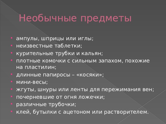 Необычные предметы ампулы, шприцы или иглы; неизвестные таблетки; курительные трубки и кальян; плотные комочки с сильным запахом, похожие на пластилин; длинные папиросы – «косяки»; мини-весы; жгуты, шнуры или ленты для пережимания вен; почерневшие от огня ложечки; различные трубочки; клей, бутылки с ацетоном или растворителем. 