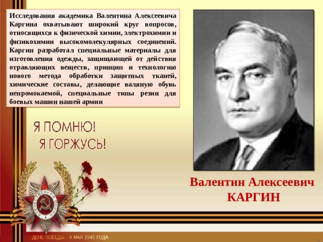 Исследования академика Валентина Алексеевича Каргина охватывают широкий круг вопросов, относящихся к физической химии, электрохимии и физикохимии высокомолекулярных соединений. Каргин разработал специальные материалы для изготовления одежды, защищающей от действия отравляющих веществ, принцип и технологию нового метода обработки защитных тканей, химические составы, делающие валяную обувь непромокаемой, специальные типы резин для боевых машин нашей армии Валентин Алексеевич КАРГИН 