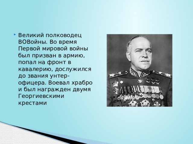 Великий полководец ВОВойны. Во время Первой мировой войны был призван в армию, попал на фронт в кавалерию, дослужился до звания унтер-офицера. Воевал храбро и был награжден двумя Георгиевскими крестами 