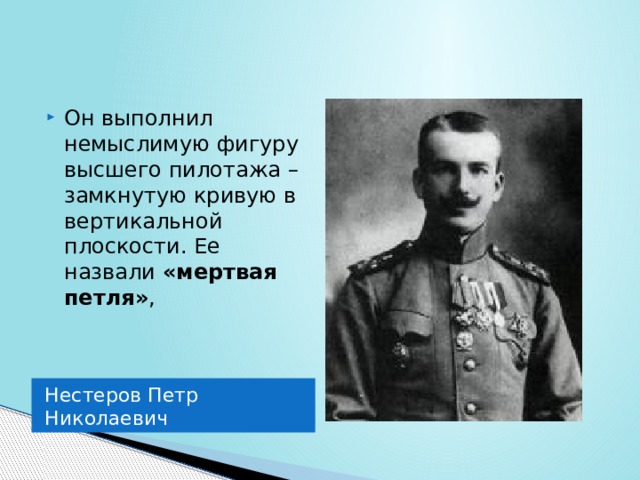 Он выполнил немыслимую фигуру высшего пилотажа – замкнутую кривую в вертикальной плоскости. Ее назвали «мертвая петля» , Нестеров Петр Николаевич 