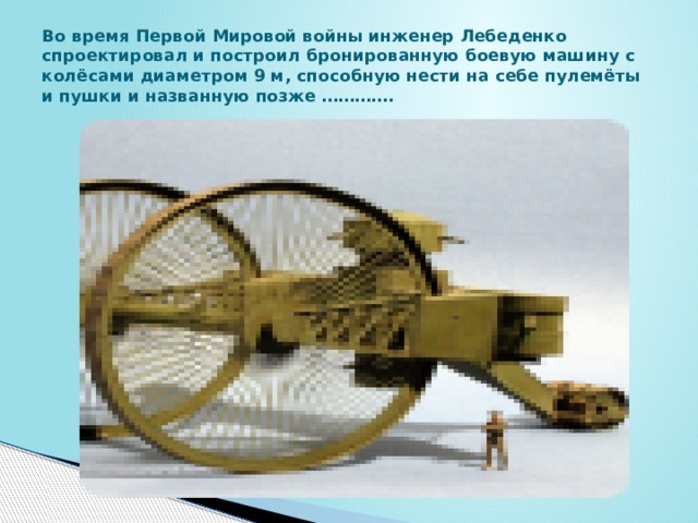 Во время Первой Мировой войны инженер Лебеденко спроектировал и построил бронированную боевую машину с колёсами диаметром 9 м, способную нести на себе пулемёты и пушки и названную позже …………. 