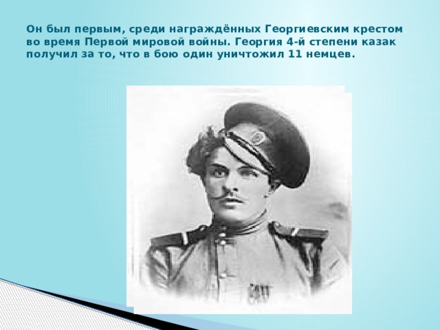 Он был первым, среди награждённых Георгиевским крестом во время Первой мировой войны. Георгия 4-й степени казак получил за то, что в бою один уничтожил 11 немцев. 