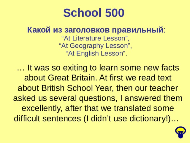 School 500 Какой из заголовков правильный : “ At Literature Lesson”, “ At Geography Lesson”, “ At English Lesson”. … It was so exiting to learn some new facts about Great Britain. At first we read text about British School Year, then our teacher asked us several questions, I answered them excellently, after that we translated some difficult sentences (I didn’t use dictionary!)… 