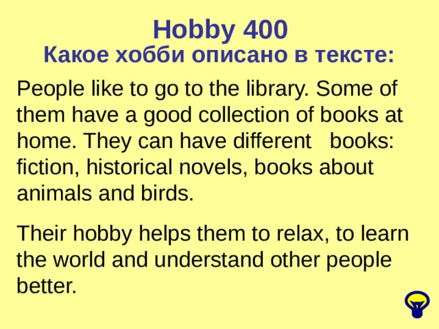 Hobby  400 Какое хобби описано в тексте: People like to go to the library. Some of them have a good collection of books at home. They can have different books: fiction, historical novels, books about animals and birds. Their hobby helps them to relax, to learn the world and understand other people better. 