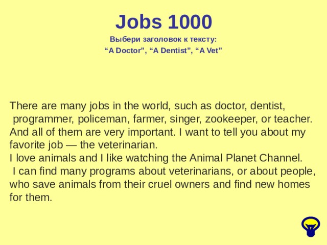 Jobs 1000 Выбери заголовок к тексту: “ A Doctor”, “A Dentist”, “A Vet” There are many jobs in the world, such as doctor, dentist,   programmer, policeman, farmer, singer, zookeeper, or teacher. And all of them are very important. I want to tell you about my  favorite job — the veterinarian. I love animals and I like watching the Animal Planet Channel.   I can find many programs about veterinarians, or about people, who save animals from their cruel owners and find new homes  for them. 