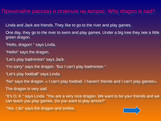 Прочитайте рассказ и ответьте на вопрос: Why dragon is sad? Linda and Jack are friends. They like to go to the river and play games. One day, they go to the river to swim and play games. Under a big tree they see a little green dragon. “ Hello, dragon! “ says Linda. “ Hello!“ says the dragon. “ Let’s play badminton“ says Jack. “ I’m sorry“ says the dragon. “But I can’t play badminton “ “ Let’s play football“ says Linda. “ No“ says the dragon. « I can’t play football. I haven’t friends and I can’t play games » . The dragon is very sad. “ It’s O. K.“ says Linda. “You are a very nice dragon. We want to be your friends and we can teach you play games. Do you want to play tennis?“ “ Yes, I do“ says the dragon and smiles.  