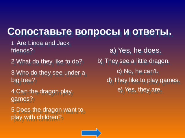 Сопоставьте вопросы и ответы. 1 Are Linda and Jack friends? 2 What do they like to do? 3 Who do they see under a big tree? 4  Can the dragon play games? 5 Does the dragon want to play with children? a) Yes, he does. b) They  see a little dragon. c) No, he can’t. d) They like to play games. e) Yes, they are. 