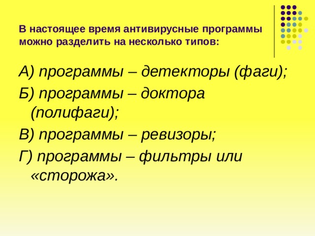 В настоящее время антивирусные программы можно разделить на несколько типов: А) программы – детекторы (фаги); Б) программы – доктора (полифаги); В) программы – ревизоры; Г) программы – фильтры или «сторожа». 