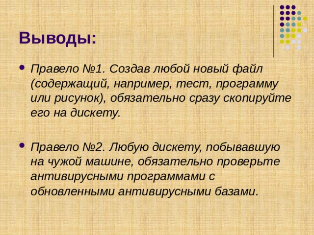 Выводы: Правело №1. Создав любой новый файл (содержащий, например, тест, программу или рисунок), обязательно сразу скопируйте его на дискету.  Правело №2. Любую дискету, побывавшую на чужой машине, обязательно проверьте антивирусными программами с обновленными антивирусными базами . 