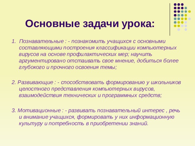 Основные задачи урока: 1. Познавательные : - познакомить учащихся с основными составляющими построения классификации компьютерных вирусов на основе профилактических мер; научить аргументировано отстаивать свое мнение, добиться более глубокого и прочного освоения темы;  2. Развивающие : - способствовать формированию у школьников целостного представления компьютерных вирусов, взаимодействия технических и программных средств;  3. Мотивационные : - развивать познавательный интерес , речь и внимание учащихся, формировать у них информационную культуру и потребность в приобретении знаний. 