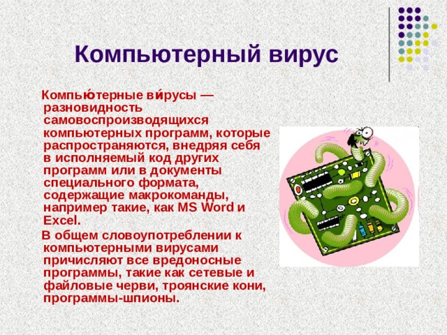 Компьютерный вирус  Компью́терные ви́русы — разновидность самовоспроизводящихся компьютерных программ, которые распространяются, внедряя себя в исполняемый код других программ или в документы специального формата, содержащие макрокоманды, например такие, как MS Word и Excel.  В общем словоупотреблении к компьютерными вирусами причисляют все вредоносные программы, такие как сетевые и файловые черви, троянские кони, программы-шпионы. 