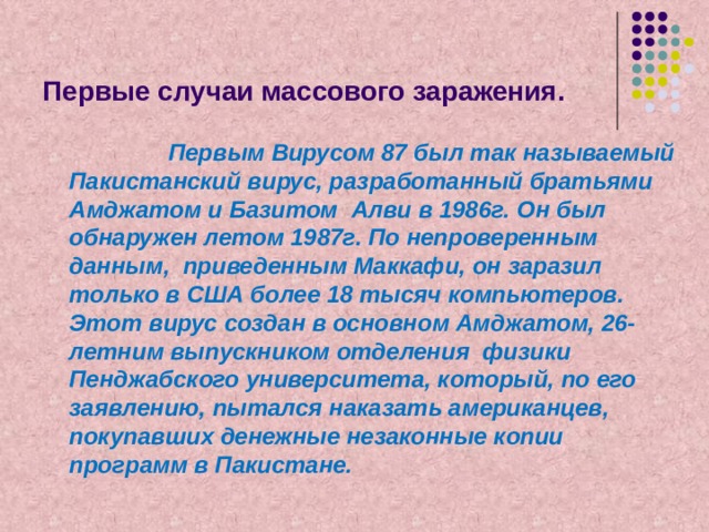 Первые случаи массового заражения.  Первым Вирусом 87 был так называемый Пакистанский вирус, разработанный братьями Амджатом и Базитом Алви в 1986г. Он был обнаружен летом 1987г. По непроверенным данным, приведенным Маккафи, он заразил только в США более 18 тысяч компьютеров. Этот вирус создан в основном Амджатом, 26-летним выпускником отделения физики Пенджабского университета, который, по его заявлению, пытался наказать американцев, покупавших денежные незаконные копии программ в Пакистане. 