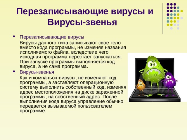 Перезаписывающие вирусы и Вирусы-звенья     Перезаписывающие вирусы  Вирусы данного типа записывают свое тело вместо кода программы, не изменяя названия исполняемого файла, вследствие чего исходная программа перестает запускаться. При запуске программы выполняется код вируса, а не сама программа. Вирусы-звенья   Как и компаньон-вирусы, не изменяют код программы, а заставляют операционную систему выполнить собственный код, изменяя адрес местоположения на диске зараженной программы, на собственный адрес. После выполнения кода вируса управление обычно передается вызываемой пользователем программе. 