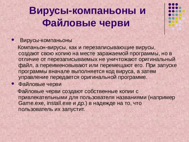 Вирусы-компаньоны и Файловые черви  Вирусы-компаньоны  Компаньон-вирусы, как и перезаписывающие вирусы, создают свою копию на месте заражаемой программы, но в отличие от перезаписываемых не уничтожают оригинальный файл, а переименовывают или перемещают его. При запуске программы вначале выполняется код вируса, а затем управление передается оригинальной программе. Файловые черви  Файловые черви создают собственные копии с привлекательными для пользователя названиями (например Game.exe, install.exe и др.) в надежде на то, что пользователь их запустит. 