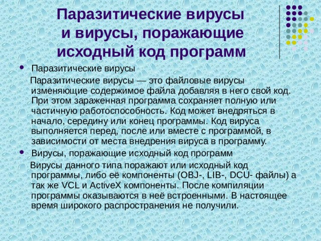Паразитические вирусы  и вирусы, поражающие исходный код программ Паразитические вирусы  Паразитические вирусы — это файловые вирусы изменяющие содержимое файла добавляя в него свой код. При этом зараженная программа сохраняет полную или частичную работоспособность. Код может внедряться в начало, середину или конец программы. Код вируса выполняется перед, после или вместе с программой, в зависимости от места внедрения вируса в программу. Вирусы, поражающие исходный код программ  Вирусы данного типа поражают или исходный код программы, либо её компоненты (OBJ-, LIB-, DCU- файлы) а так же VCL и ActiveX компоненты. После компиляции программы оказываются в неё встроенными. В настоящее время широкого распространения не получили. 