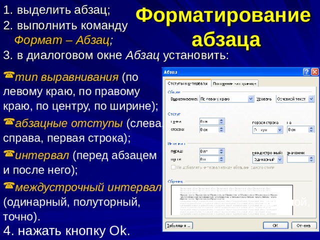 Форматирование абзаца 1. выделить абзац; 2. выполнить команду Формат – Абзац ; 3. в диалоговом окне Абзац установить: тип выравнивания  (по левому краю, по правому краю, по центру, по ширине); абзацные отступы (слева, справа, первая строка); интервал (перед абзацем и после него); междустрочный интервал (одинарный, полуторный, двойной, точно). 4. нажать кнопку О k . 