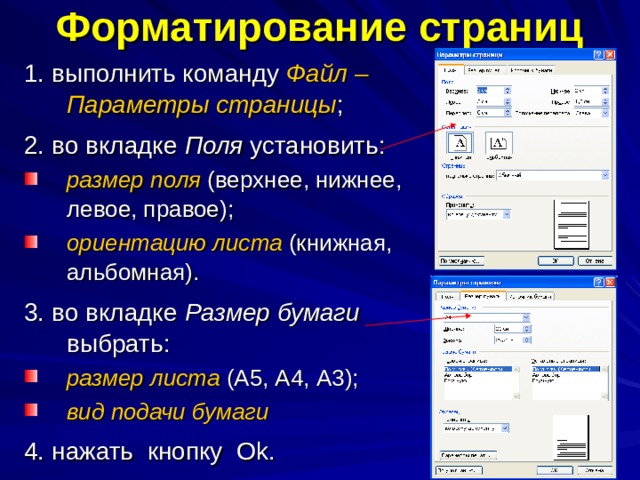 Форматирование страниц 1. выполнить команду Файл – Параметры страницы ; 2. во вкладке Поля установить: размер поля (верхнее, нижнее, левое, правое); ориентацию  листа (книжная, альбомная). 3. во вкладке Размер бумаги выбрать: размер листа (А5, А4, А3); вид подачи бумаги 4. нажать кнопку О k .  