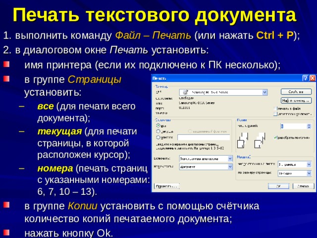 Печать текстового документа  1. выполнить команду Файл – Печать (или нажать Ctrl + P ); 2. в диалоговом окне Печать установить: имя принтера (если их подключено к ПК несколько); в группе Страницы установить: все (для печати всего документа); текущая (для печати страницы, в которой расположен курсор); номера (печать страниц с указанными номерами: 6, 7, 10 – 13). все (для печати всего документа); текущая (для печати страницы, в которой расположен курсор); номера (печать страниц с указанными номерами: 6, 7, 10 – 13). в группе Копии установить с помощью счётчика количество копий печатаемого документа; нажать кнопку О k . 