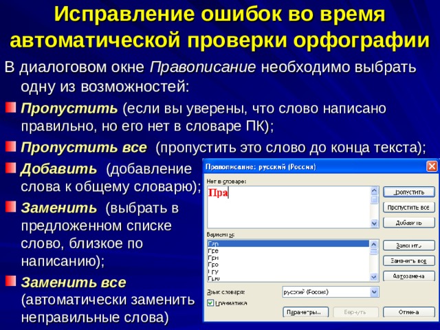 Исправление ошибок во время  автоматической проверки орфографии В диалоговом окне Правописание необходимо выбрать одну из возможностей: Пропустить (если вы уверены, что слово написано правильно, но его нет в словаре ПК); Пропустить все (пропустить это слово до конца текста); Добавить  (добавление слова к общему словарю); Заменить  (выбрать в предложенном списке слово, близкое по написанию); Заменить все (автоматически заменить неправильные слова) 