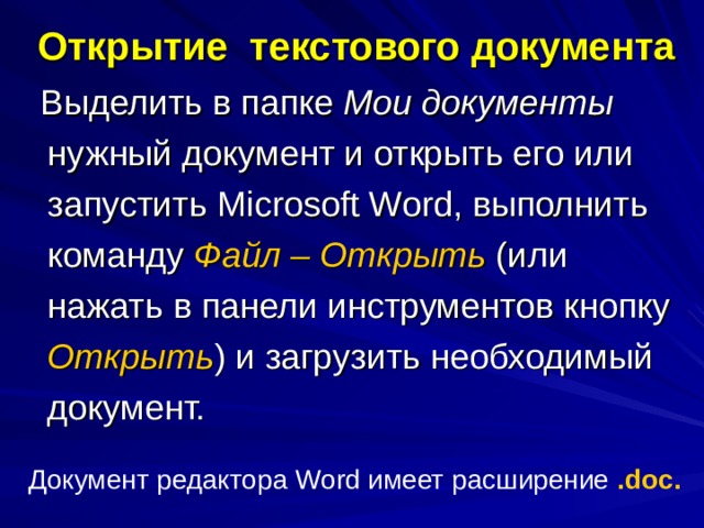 Открытие текстового документа  Выделить в папке Мои документы нужный документ и открыть его или запустить Microsoft Word , выполнить команду Файл – Открыть (или нажать в панели инструментов кнопку Открыть ) и загрузить необходимый документ. Документ редактора Word имеет расширение . doc . 