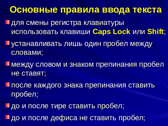 Основные правила ввода текста для смены регистра клавиатуры использовать клавиши Caps Lock или Shift ; устанавливать лишь один пробел между словами; между словом и знаком препинания пробел не ставят; после каждого знака препинания ставить пробел; до и после тире ставить пробел; до и после дефиса не ставить пробел; 