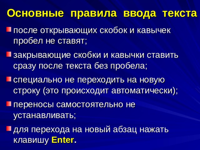 Основные правила ввода текста после открывающих скобок и кавычек пробел не ставят; закрывающие скобки и кавычки ставить сразу после текста без пробела; специально не переходить на новую строку (это происходит автоматически); переносы самостоятельно не устанавливать; для перехода на новый абзац нажать клавишу Enter . 