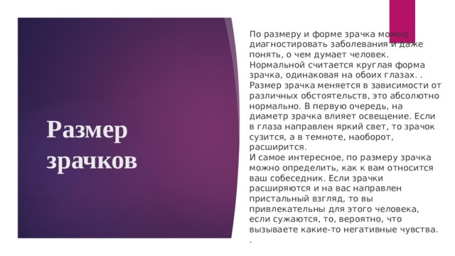 По размеру и форме зрачка можно диагностировать заболевания и даже понять, о чем думает человек. Нормальной считается круглая форма зрачка, одинаковая на обоих глазах. . Размер зрачка меняется в зависимости от различных обстоятельств, это абсолютно нормально. В первую очередь, на диаметр зрачка влияет освещение. Если в глаза направлен яркий свет, то зрачок сузится, а в темноте, наоборот, расширится. И самое интересное, по размеру зрачка можно определить, как к вам относится ваш собеседник. Если зрачки расширяются и на вас направлен пристальный взгляд, то вы привлекательны для этого человека, если сужаются, то, вероятно, что вызываете какие-то негативные чувства. . Размер зрачков 