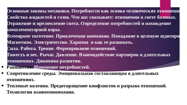 Основные законы механики. Потребности как основа человеческих отношений. Свойства жидкостей и газов. Что нас связывает: отношения в свете базовых. Отражение и преломление света. Определение потребностей и нахождение комплементарной пары. Всемирное тяготение. Привлечения внимания. Попадание в целевую аудиторию. Магнетизм. Электричество. Харизма и как ее развивать. Сила. Работа. Трение. Формирование отношений. Тяжесть и вес. Рычаг. Давление. Взаимодействие партнеров в длительных отношениях. Динамика развития. Равновесие. Изменение потребностей. Сопротивление среды. Эмоциональная составляющая в длительных отношениях. Тепловые явления. Предотвращение конфликтов и разрыва отношений. Технологии взаимопонимания. 