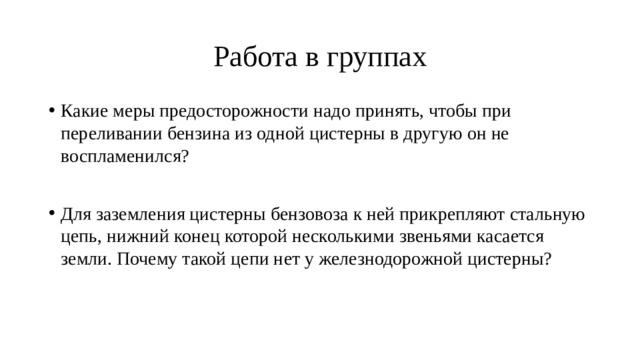 Работа в группах Какие меры предосторожности надо принять, чтобы при переливании бензина из одной цистерны в другую он не воспламенился? Для заземления цистерны бензовоза к ней прикрепляют стальную цепь, нижний конец которой несколькими звеньями касается земли. Почему такой цепи нет у железнодорожной цистерны? 