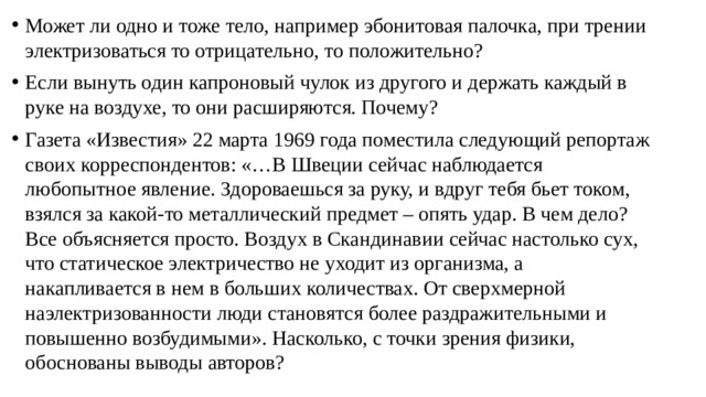 Может ли одно и тоже тело, например эбонитовая палочка, при трении электризоваться то отрицательно, то положительно? Если вынуть один капроновый чулок из другого и держать каждый в руке на воздухе, то они расширяются. Почему? Газета «Известия» 22 марта 1969 года поместила следующий репортаж своих корреспондентов: «…В Швеции сейчас наблюдается любопытное явление. Здороваешься за руку, и вдруг тебя бьет током, взялся за какой-то металлический предмет – опять удар. В чем дело? Все объясняется просто. Воздух в Скандинавии сейчас настолько сух, что статическое электричество не уходит из организма, а накапливается в нем в больших количествах. От сверхмерной наэлектризованности люди становятся более раздражительными и повышенно возбудимыми». Насколько, с точки зрения физики, обоснованы выводы авторов? 