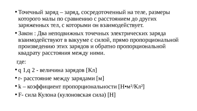 Точечный заряд – заряд, сосредоточенный на теле, размеры которого малы по сравнению с расстоянием до других заряженных тел, с которыми он взаимодействует. Закон : Два неподвижных точечных электрических заряда взаимодействуют в вакууме с силой, прямо пропорциональной произведению этих зарядов и обратно пропорциональной квадрату расстояния между ними.  где: q 1,q 2 - величина зарядов [Кл] r- расстояние между зарядами [м] k – коэффициент пропорциональности [Н•м²/Кл²] F- сила Кулона (кулоновская сила) [Н] 