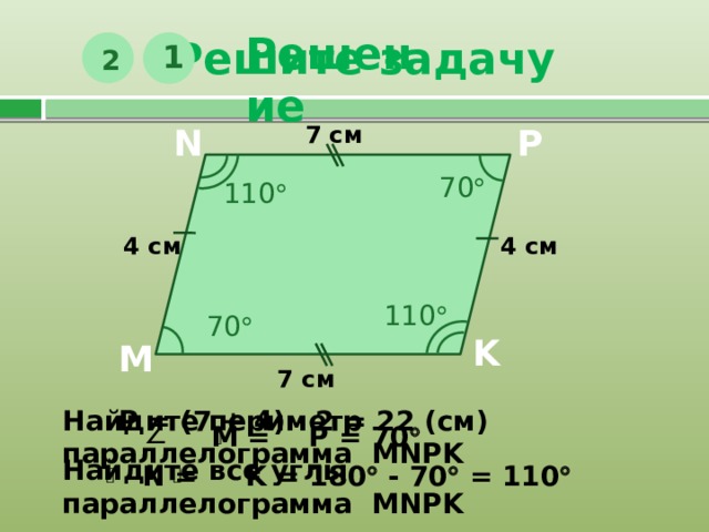 Решите задачу Решение 1 2 7 см P N 70  110  4 см 4 см 110  70  K M 7 см Р = (7 + 4) · 2 = 22 (см) Найдите периметр параллелограмма MNPK  М = Р = 70   Найдите все углы параллелограмма MNPK   N = K = 180  - 70  = 110   
