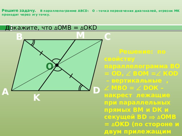 Решите задачу. В параллелограмме ABCD: О – точка пересечения диагоналей, отрезок MK проходит через эту точку.    Докажите, что ∆ OMB = ∆ OKD M C B  Решение: по свойству параллелограмма ВО = О D,  ВОМ =  КОD – вертикальные ,   МВО =  DОК – накрест лежащие при параллельных прямых ВМ и DК и секущей ВD   ∆ OMB = ∆ OKD (по стороне и двум прилежащим углам). O D A K 