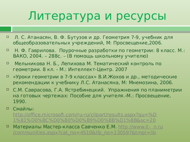 Литература и ресурсы  Л. С. Атанасян, В. Ф. Бутузов и др. Геометрия 7-9, учебник для общеобразовательных учреждений, М: Просвещение,2006.  Н. Ф. Гаврилова. Поурочные разработки по геометрии: 8 класс. M.: ВАКО, 2004. – 288с. – (В помощь школьному учителю)  Мельникова Н. Б., Лепихова М. Тематический контроль по геометрии. 8 кл. - М.: Интеллект-Центр. 2007 «Уроки геометрии в 7-9 классах» В.И.Жохов и др., методические рекомендации к учебнику Л.С. Атанасяна, М: Мнемозина, 2006. С.М. Саврасова, Г.А. Ястребинецкий. Упражнения по планиметрии на готовых чертежах: Пособие для учителя.-М.: Просвещение, 1990. Смайлы: http://office.microsoft.com/ru-ru/clipart/results.aspx?qu=%D1%81%D0%BC%D0%B0%D0%B9%D0%BB%D1%8B&sc=20 Материалы Мастер-класса Савченко Е.М. http://www.it-  n.ru /communities.aspx?cat_no=4510&lib_no=130597&tmpl=lib  