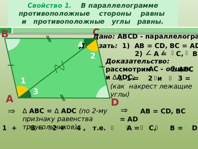 Свойство 1. В параллелограмме противоположные стороны равны  и противоположные углы равны. С В Дано: АВС D - параллелограмм 4 Доказать: 1) АВ = СD, BC = AD;  2) A = C, B = D 2 Доказательство: рассмотрим ∆ АВС и ∆ ADC,  AC - общая ,  1 = 2 и 3 = 4 (как накрест лежащие углы) 1 3 А D   АВ = СD, BC = AD   ∆  АВС = ∆ ADC (по 2-му признаку равенства треугольников) 1 + 3 = 2 + 4 , т.е. A = C, B = D. 