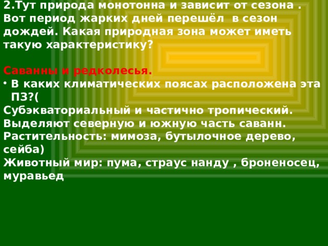 2.Тут природа монотонна и зависит от сезона . Вот период жарких дней перешёл в сезон дождей. Какая природная зона может иметь такую характеристику?  Саванны и редколесья. В каких климатических поясах расположена эта ПЗ?( Субэкваториальный и частично тропический. Выделяют северную и южную часть саванн. Растительность: мимоза, бутылочное дерево, сейба) Животный мир: пума, страус нанду , броненосец, муравьед 