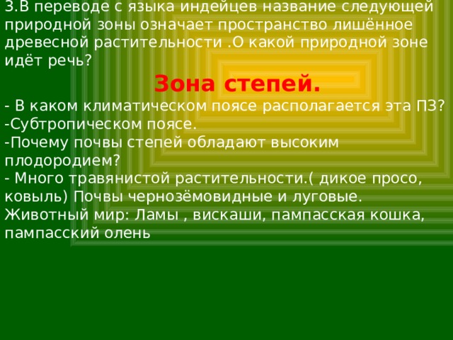 3.В переводе с языка индейцев название следующей природной зоны означает пространство лишённое древесной растительности .О какой природной зоне идёт речь?  Зона степей. - В каком климатическом поясе располагается эта ПЗ? -Субтропическом поясе. -Почему почвы степей обладают высоким плодородием? - Много травянистой растительности.( дикое просо, ковыль) Почвы чернозёмовидные и луговые. Животный мир: Ламы , вискаши, пампасская кошка, пампасский олень 