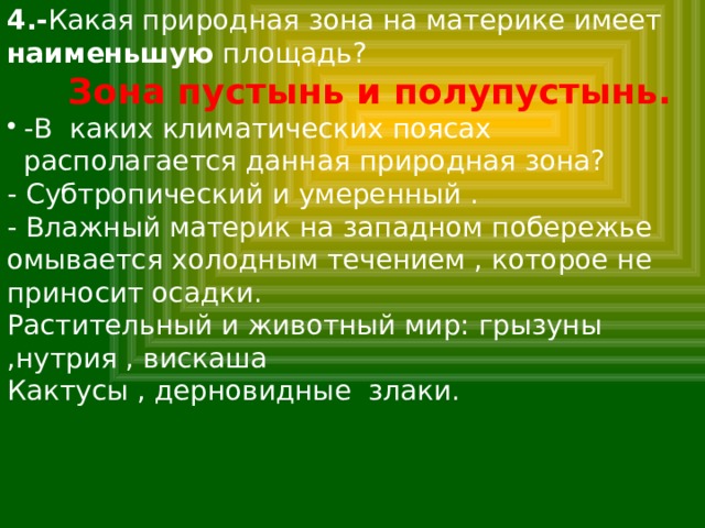 4.- Какая природная зона на материке имеет наименьшую площадь?  Зона пустынь и полупустынь. -В каких климатических поясах располагается данная природная зона? - Субтропический и умеренный . - Влажный материк на западном побережье омывается холодным течением , которое не приносит осадки. Растительный и животный мир: грызуны ,нутрия , вискаша Кактусы , дерновидные злаки. 
