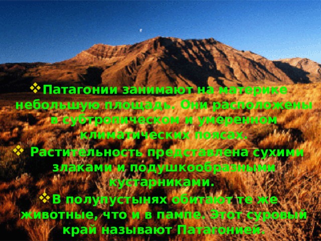        Патагонии занимают на материке небольшую площадь. Они расположены в субтропическом и умеренном климатических поясах.  Растительность представлена сухими злаками и подушкообразными кустарниками. В полупустынях обитают те же животные, что и в пампе. Этот суровый край называют Патагонией. 