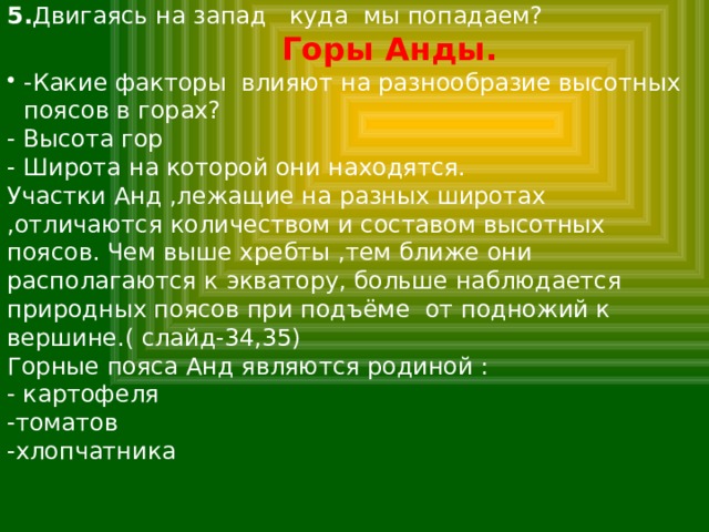 5. Двигаясь на запад куда мы попадаем?  Горы Анды. -Какие факторы влияют на разнообразие высотных поясов в горах? - Высота гор - Широта на которой они находятся. Участки Анд ,лежащие на разных широтах ,отличаются количеством и составом высотных поясов. Чем выше хребты ,тем ближе они располагаются к экватору, больше наблюдается природных поясов при подъёме от подножий к вершине.( слайд-34,35) Горные пояса Анд являются родиной : - картофеля -томатов -хлопчатника 