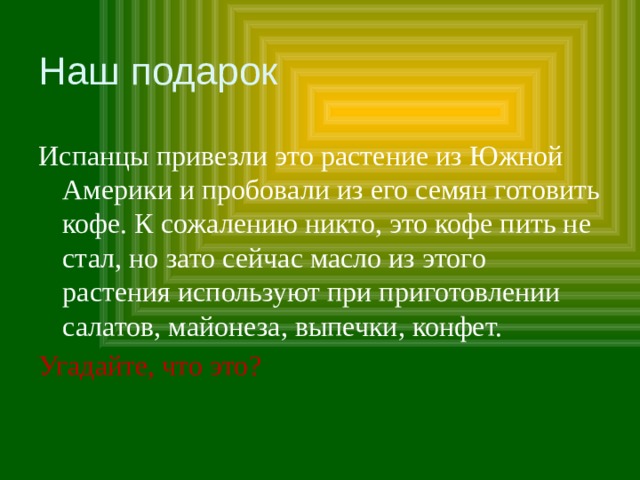 Наш подарок Испанцы привезли это растение из Южной Америки и пробовали из его семян готовить кофе. К сожалению никто, это кофе пить не стал, но зато сейчас масло из этого растения используют при приготовлении салатов, майонеза, выпечки, конфет. Угадайте, что это? 