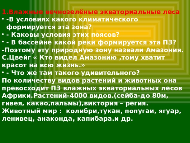 1.Влажные вечнозелёные экваториальные леса -В условиях какого климатического формируется эта зона? - Каковы условия этих поясов? - В бассейне какой реки формируется эта ПЗ? -Поэтому эту природную зону назвали Амазония. С.Цвейг « Кто видел Амазонию ,тому хватит красот на всю жизнь.» - Что же там такого удивительного? По количеству видов растений и животных она превосходит ПЗ влажных экваториальных лесов Африки.Растений-4000 видов.(сейба-до 80м, гивея, какао,пальмы),виктория – регия. Животный мир : колибри,тукан, попугаи, ягуар, ленивец, анаконда, капибара.и др. 